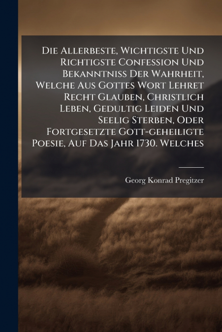 Die Allerbeste, Wichtigste Und Richtigste Confession Und Bekanntniß Der Wahrheit, Welche Aus Gottes Wort Lehret Recht Glauben, Christlich Leben, Gedultig Leiden Und Seelig Sterben, Oder Fortgesetzte G