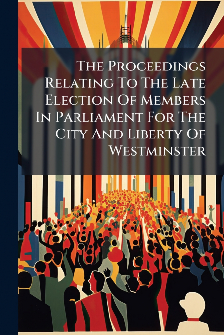 The Proceedings Relating To The Late Election Of Members In Parliament For The City And Liberty Of Westminster