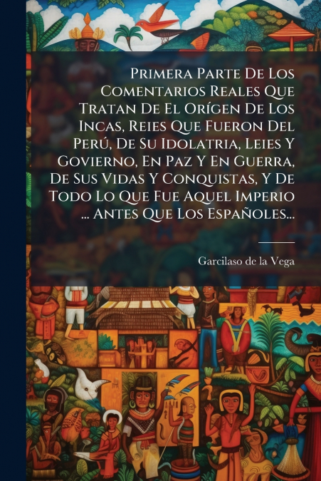Primera Parte De Los Comentarios Reales Que Tratan De El Orígen De Los Incas, Reies Que Fueron Del Perú, De Su Idolatria, Leies Y Govierno, En Paz Y En Guerra, De Sus Vidas Y Conquistas, Y De Todo Lo 