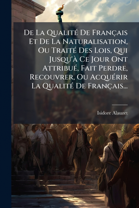 De La Qualité De Français Et De La Naturalisation, Ou Traité Des Lois, Qui Jusqu’à Ce Jour Ont Attribué, Fait Perdre, Recouvrer, Ou Acquérir La Qualité De Français...