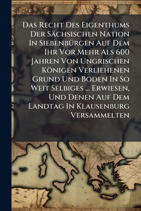 Das Recht Des Eigenthums Der Sächsischen Nation In Siebenbürgen Auf Dem Ihr Vor Mehr Als 600 Jahren Von Ungrischen Königen Verliehenen Grund Und Boden In So Weit Selbiges ... Erwiesen, Und Denen Auf D