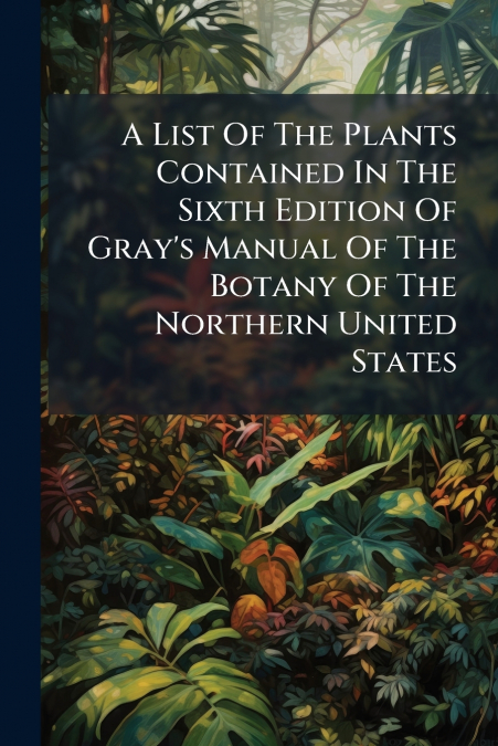 A List Of The Plants Contained In The Sixth Edition Of Gray’s Manual Of The Botany Of The Northern United States
