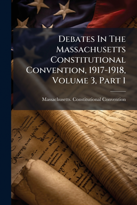 Debates In The Massachusetts Constitutional Convention, 1917-1918, Volume 3, Part 1