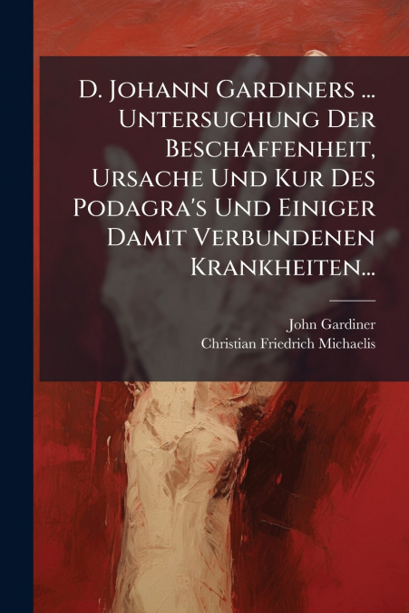D. Johann Gardiners ... Untersuchung Der Beschaffenheit, Ursache Und Kur Des Podagra’s Und Einiger Damit Verbundenen Krankheiten...