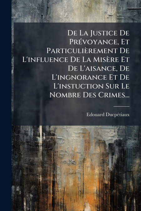 De La Justice De Prévoyance, Et Particulièrement De L’influence De La Misère Et De L’aisance, De L’ingnorance Et De L’instuction Sur Le Nombre Des Crimes...