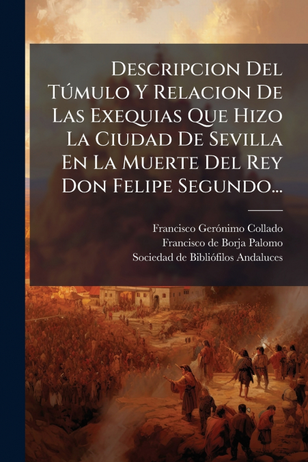 Descripcion Del Túmulo Y Relacion De Las Exequias Que Hizo La Ciudad De Sevilla En La Muerte Del Rey Don Felipe Segundo...