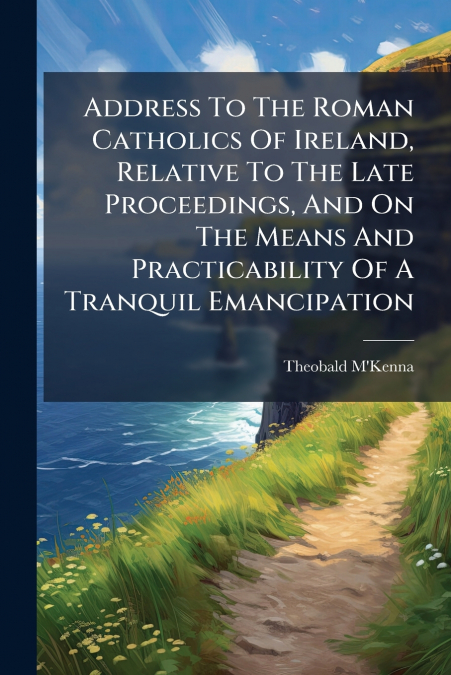 Address To The Roman Catholics Of Ireland, Relative To The Late Proceedings, And On The Means And Practicability Of A Tranquil Emancipation