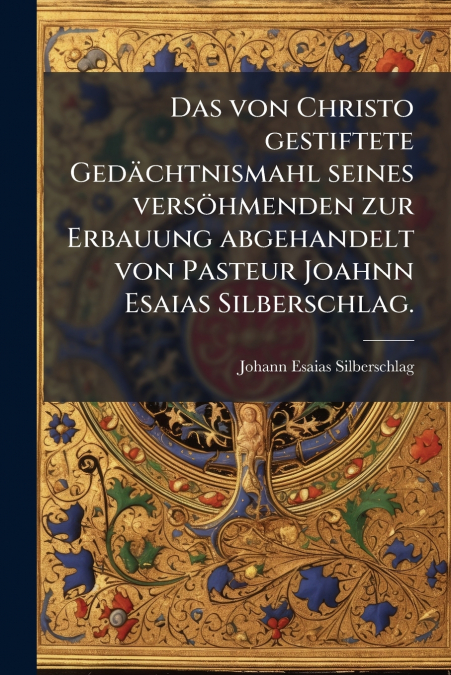 Das von Christo gestiftete Gedächtnismahl seines versöhmenden zur Erbauung abgehandelt von Pasteur Joahnn Esaias Silberschlag.