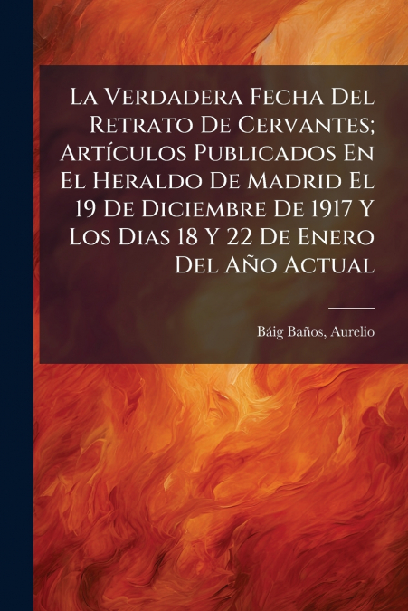 La Verdadera Fecha Del Retrato De Cervantes; Artículos Publicados En El Heraldo De Madrid El 19 De Diciembre De 1917 Y Los Dias 18 Y 22 De Enero Del Año Actual