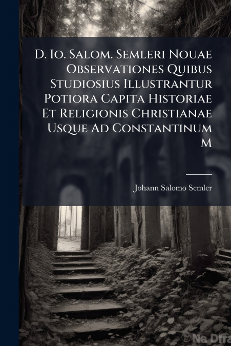 D. Io. Salom. Semleri Nouae Observationes Quibus Studiosius Illustrantur Potiora Capita Historiae Et Religionis Christianae Usque Ad Constantinum M
