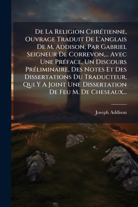 De La Religion Chrétienne, Ouvrage Traduit De L’anglais De M. Addison, Par Gabriel Seigneur De Correvon,... Avec Une Préface, Un Discours Préliminaire, Des Notes Et Des Dissertations Du Traducteur, Qu