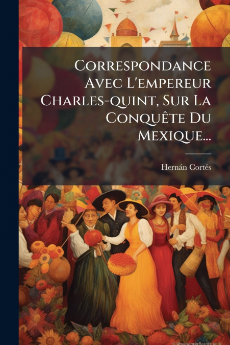 Correspondance Avec L’empereur Charles-quint, Sur La Conquête Du Mexique...