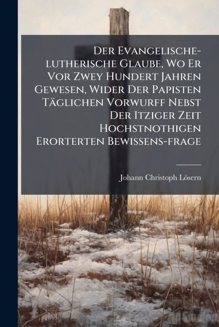 Der Evangelische-lutherische Glaube, Wo Er Vor Zwey Hundert Jahren Gewesen, Wider Der Papisten Täglichen Vorwurff Nebst Der Itziger Zeit Hochstnothigen Erorterten Bewissens-frage