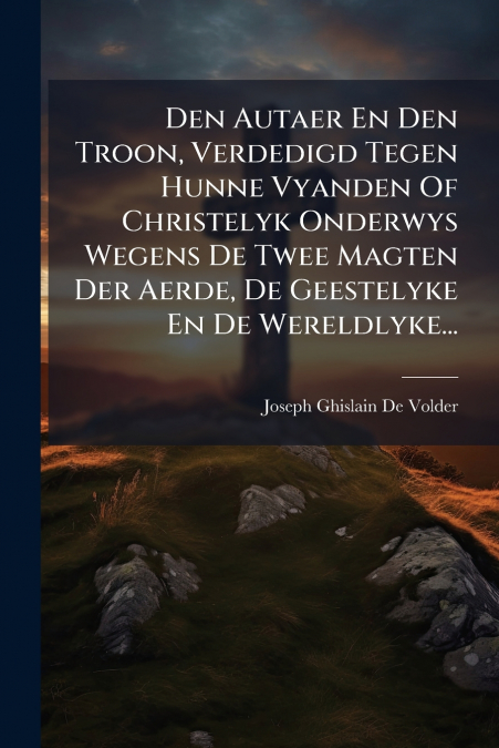 Den Autaer En Den Troon, Verdedigd Tegen Hunne Vyanden Of Christelyk Onderwys Wegens De Twee Magten Der Aerde, De Geestelyke En De Wereldlyke...