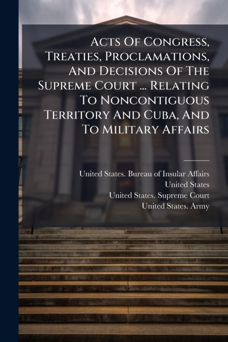 Acts Of Congress, Treaties, Proclamations, And Decisions Of The Supreme Court ... Relating To Noncontiguous Territory And Cuba, And To Military Affairs