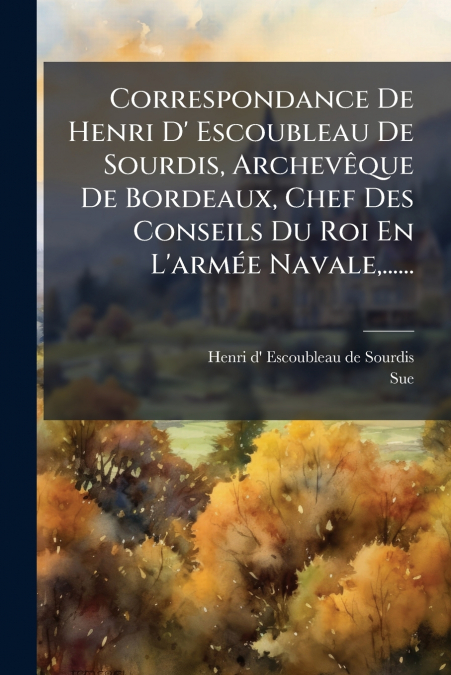 Correspondance De Henri D’ Escoubleau De Sourdis, Archevêque De Bordeaux, Chef Des Conseils Du Roi En L’armée Navale,......