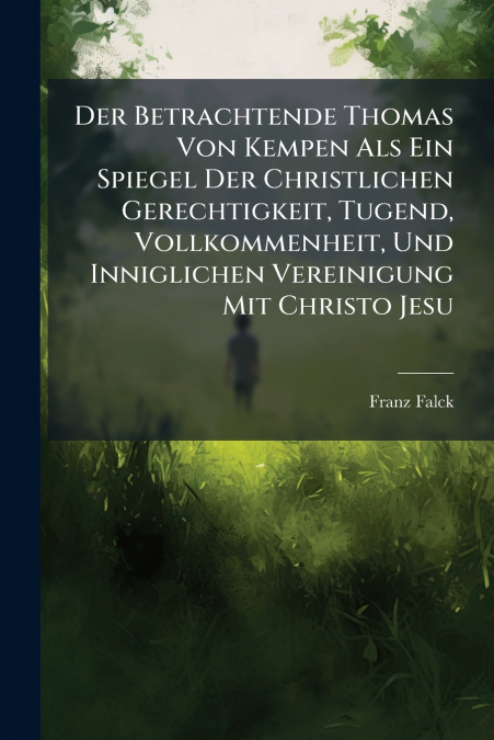 Der Betrachtende Thomas Von Kempen Als Ein Spiegel Der Christlichen Gerechtigkeit, Tugend, Vollkommenheit, Und Inniglichen Vereinigung Mit Christo Jesu