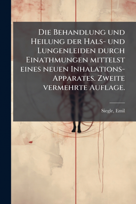 Die Behandlung und Heilung der Hals- und Lungenleiden durch Einathmungen mittelst eines neuen Inhalations-Apparates. Zweite vermehrte Auflage.