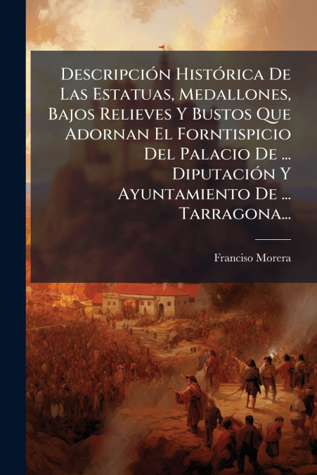 Descripción Histórica De Las Estatuas, Medallones, Bajos Relieves Y Bustos Que Adornan El Forntispicio Del Palacio De ... Diputación Y Ayuntamiento De ... Tarragona...