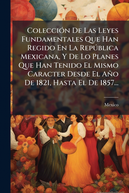 Colección De Las Leyes Fundamentales Que Han Regido En La República Mexicana, Y De Lo Planes Que Han Tenido El Mismo Caracter Desde El Año De 1821, Hasta El De 1857...