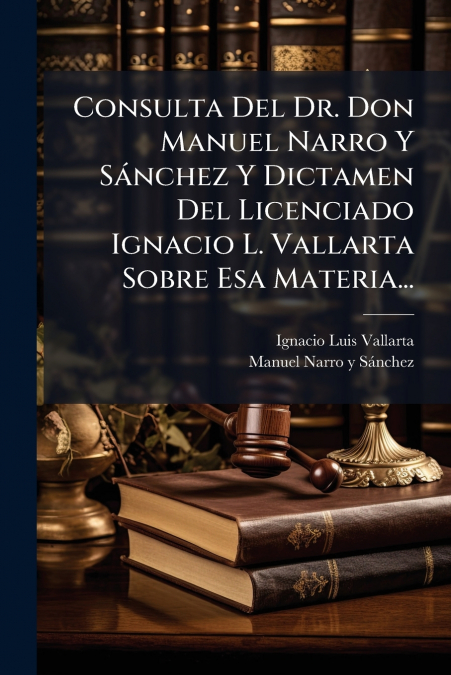 Consulta Del Dr. Don Manuel Narro Y Sánchez Y Dictamen Del Licenciado Ignacio L. Vallarta Sobre Esa Materia...