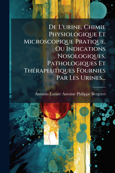 De L’urine, Chimie Physiologique Et Microscopique Pratique, Ou Indications Nosologiques, Pathologiques Et Thérapeutiques Fournies Par Les Urines...