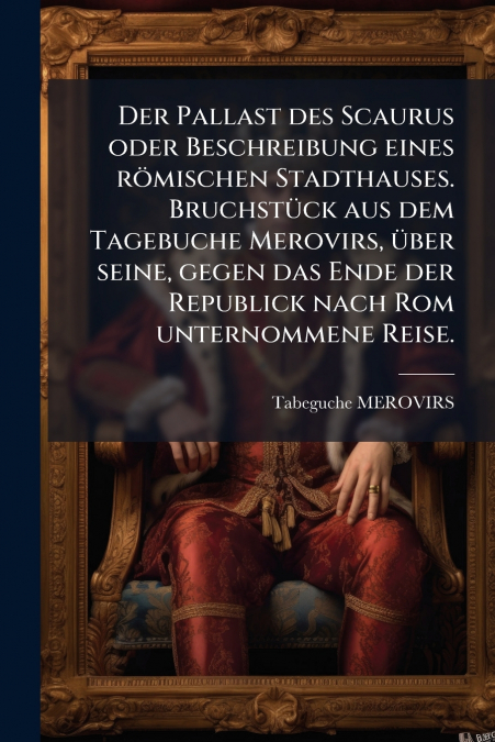 Der Pallast des Scaurus oder Beschreibung eines römischen Stadthauses. Bruchstück aus dem Tagebuche Merovirs, über seine, gegen das Ende der Republick nach Rom unternommene Reise.