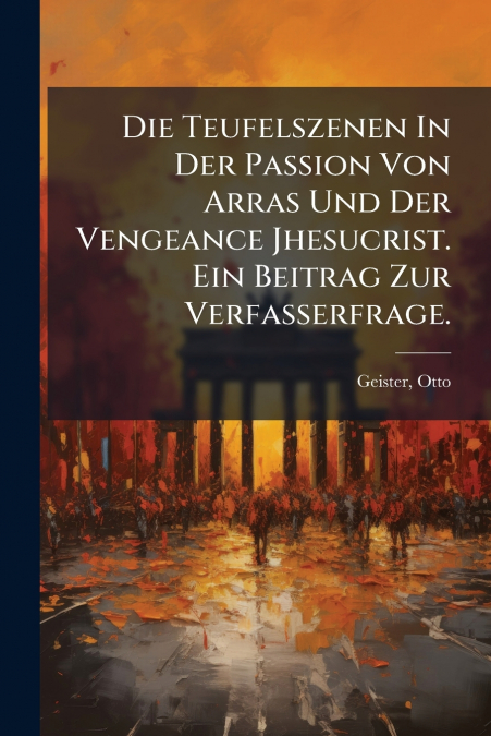 Die Teufelszenen In Der Passion Von Arras Und Der Vengeance Jhesucrist. Ein Beitrag Zur Verfasserfrage.