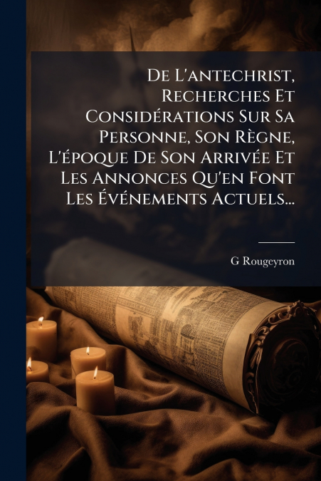 De L’antechrist, Recherches Et Considérations Sur Sa Personne, Son Règne, L’époque De Son Arrivée Et Les Annonces Qu’en Font Les Événements Actuels...