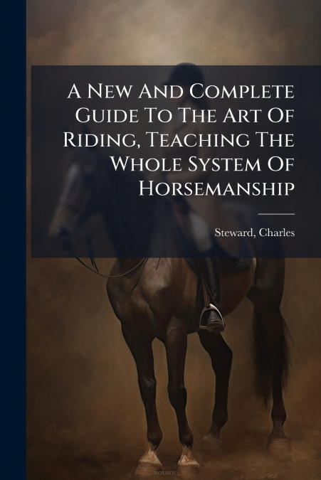 A New And Complete Guide To The Art Of Riding, Teaching The Whole System Of Horsemanship