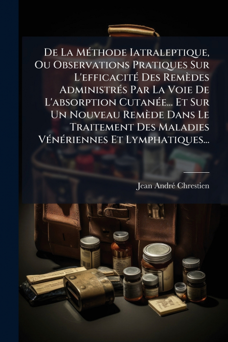 De La Méthode Iatraleptique, Ou Observations Pratiques Sur L’efficacité Des Remèdes Administrés Par La Voie De L’absorption Cutanée... Et Sur Un Nouveau Remède Dans Le Traitement Des Maladies Vénérien