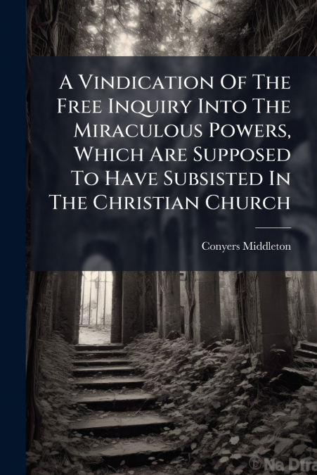 A Vindication Of The Free Inquiry Into The Miraculous Powers, Which Are Supposed To Have Subsisted In The Christian Church