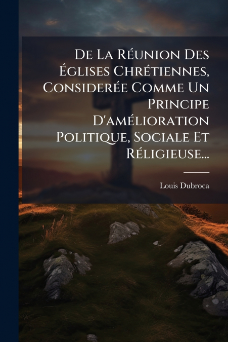 De La Réunion Des Églises Chrétiennes, Considerée Comme Un Principe D’amélioration Politique, Sociale Et Réligieuse...