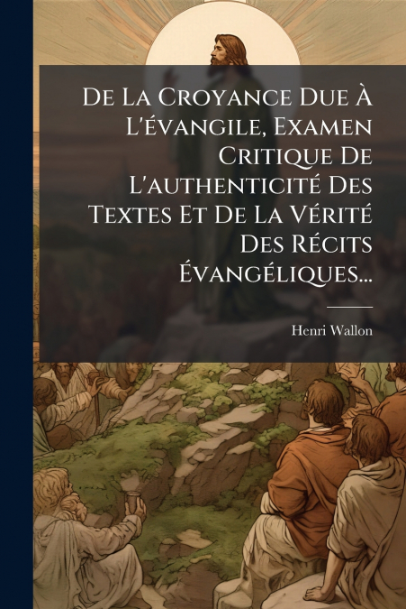 De La Croyance Due À L’évangile, Examen Critique De L’authenticité Des Textes Et De La Vérité Des Récits Évangéliques...