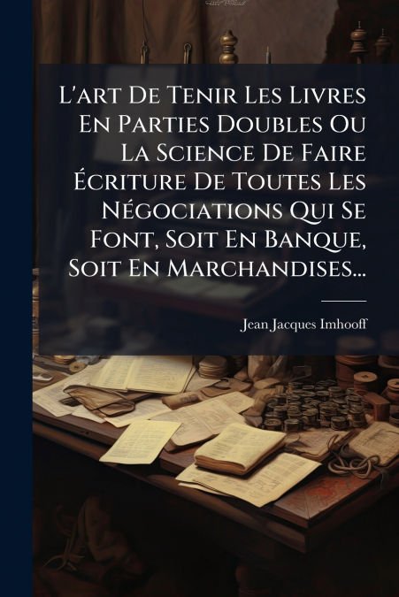 L’art De Tenir Les Livres En Parties Doubles Ou La Science De Faire Écriture De Toutes Les Négociations Qui Se Font, Soit En Banque, Soit En Marchandises...