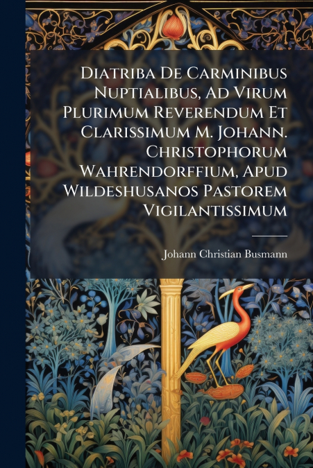 Diatriba De Carminibus Nuptialibus, Ad Virum Plurimum Reverendum Et Clarissimum M. Johann. Christophorum Wahrendorffium, Apud Wildeshusanos Pastorem Vigilantissimum