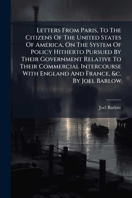 Letters From Paris, To The Citizens Of The United States Of America, On The System Of Policy Hitherto Pursued By Their Government Relative To Their Commercial Intercourse With England And France, &c. 