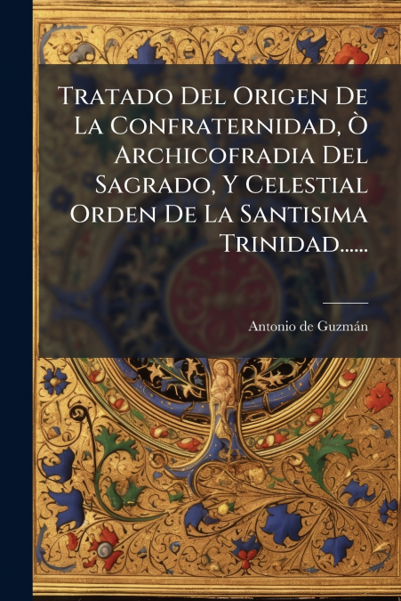 Tratado Del Origen De La Confraternidad, Ò Archicofradia Del Sagrado, Y Celestial Orden De La Santisima Trinidad......