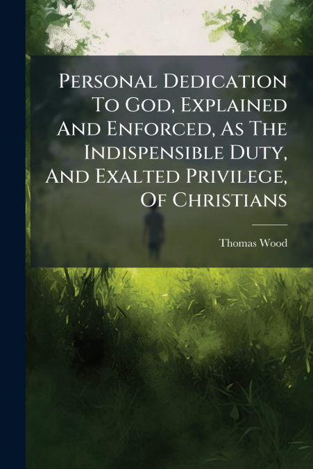 Personal Dedication To God, Explained And Enforced, As The Indispensible Duty, And Exalted Privilege, Of Christians