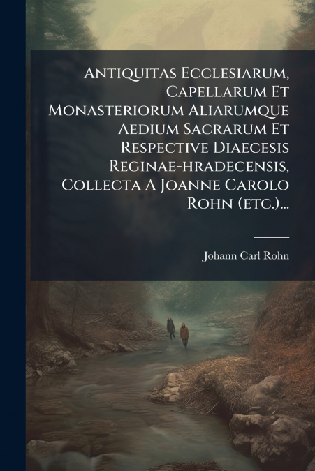 Antiquitas Ecclesiarum, Capellarum Et Monasteriorum Aliarumque Aedium Sacrarum Et Respective Diaecesis Reginae-hradecensis, Collecta A Joanne Carolo Rohn (etc.)...