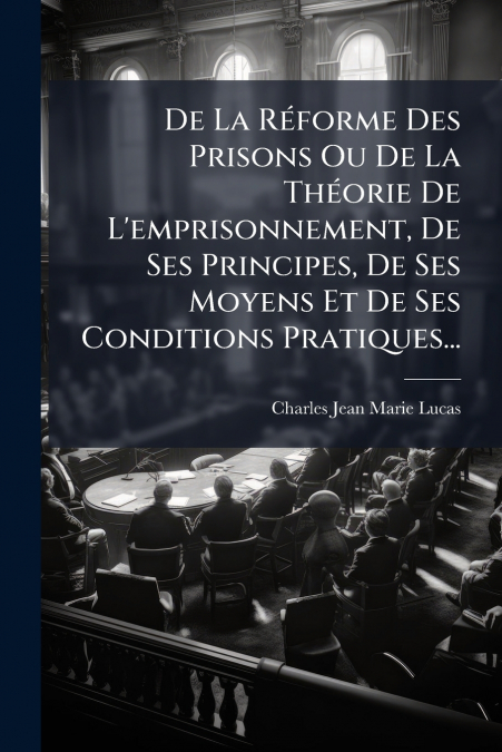 De La Réforme Des Prisons Ou De La Théorie De L’emprisonnement, De Ses Principes, De Ses Moyens Et De Ses Conditions Pratiques...