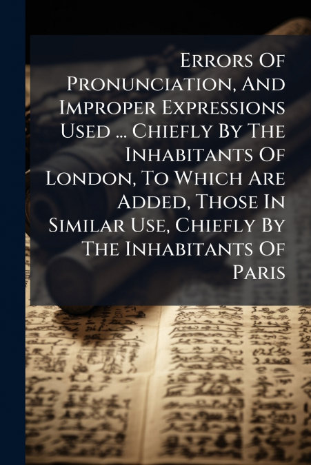 Errors Of Pronunciation, And Improper Expressions Used ... Chiefly By The Inhabitants Of London, To Which Are Added, Those In Similar Use, Chiefly By The Inhabitants Of Paris