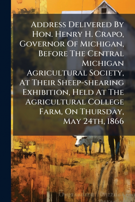 Address Delivered By Hon. Henry H. Crapo, Governor Of Michigan, Before The Central Michigan Agricultural Society, At Their Sheep-shearing Exhibition, Held At The Agricultural College Farm, On Thursday