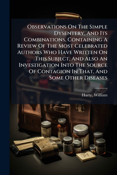 Observations On The Simple Dysentery, And Its Combinations, Containing A Review Of The Most Celebrated Authors Who Have Written On This Subject, And Also An Investigation Into The Source Of Contagion 