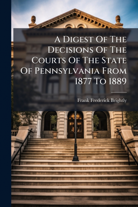 A Digest Of The Decisions Of The Courts Of The State Of Pennsylvania From 1877 To 1889