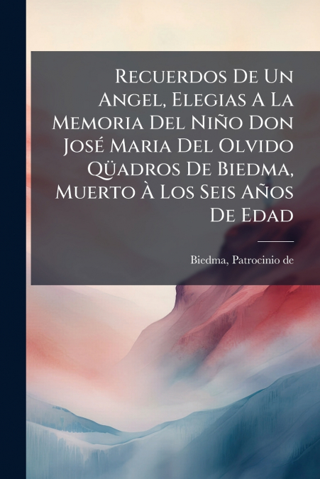 Recuerdos De Un Angel, Elegias A La Memoria Del Niño Don José Maria Del Olvido Qüadros De Biedma, Muerto À Los Seis Años De Edad