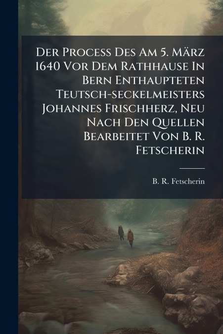 Der Proceß Des Am 5. März 1640 Vor Dem Rathhause In Bern Enthaupteten Teutsch-seckelmeisters Johannes Frischherz, Neu Nach Den Quellen Bearbeitet Von B. R. Fetscherin
