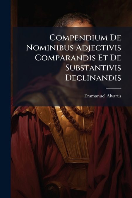 Compendium De Nominibus Adjectivis Comparandis Et De Substantivis Declinandis