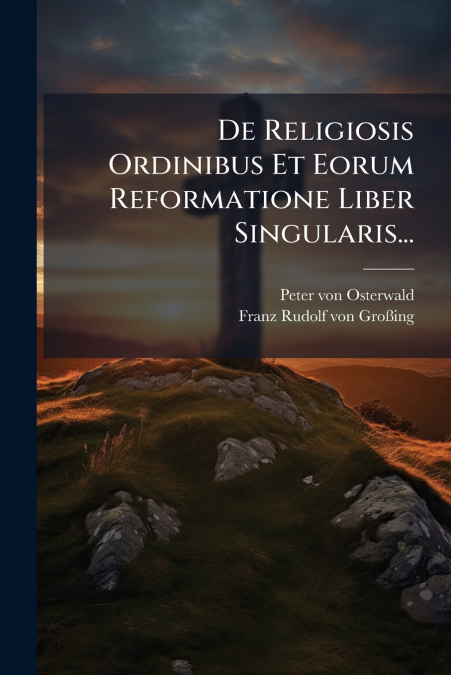 De Religiosis Ordinibus Et Eorum Reformatione Liber Singularis...