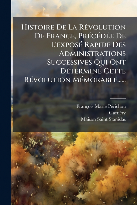 Histoire De La Révolution De France, Précédée De L’exposé Rapide Des Administrations Successives Qui Ont Déterminé Cette Révolution Mémorable......